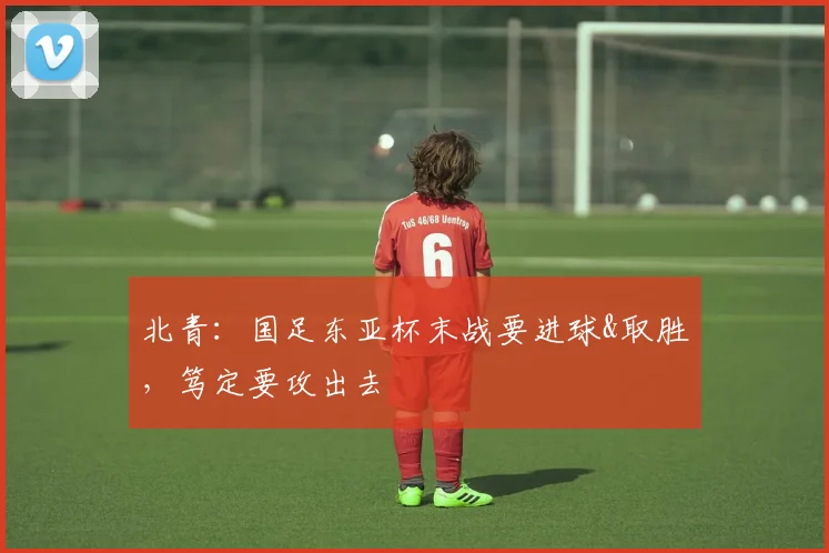 北青：国足东亚杯末战要进球&取胜，笃定要攻出去
